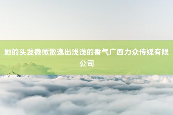 她的头发微微散逸出浅浅的香气广西力众传媒有限公司