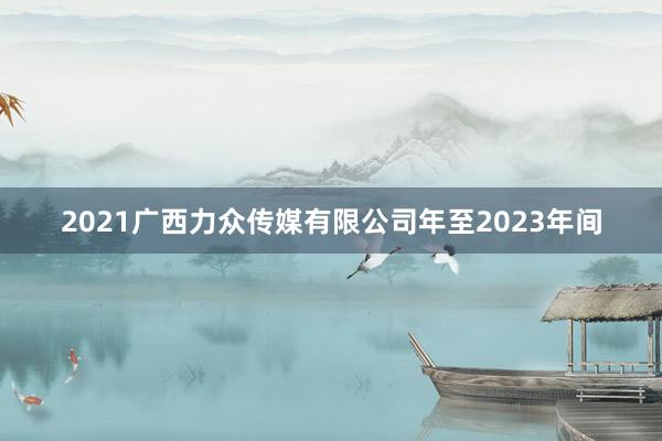 2021广西力众传媒有限公司年至2023年间