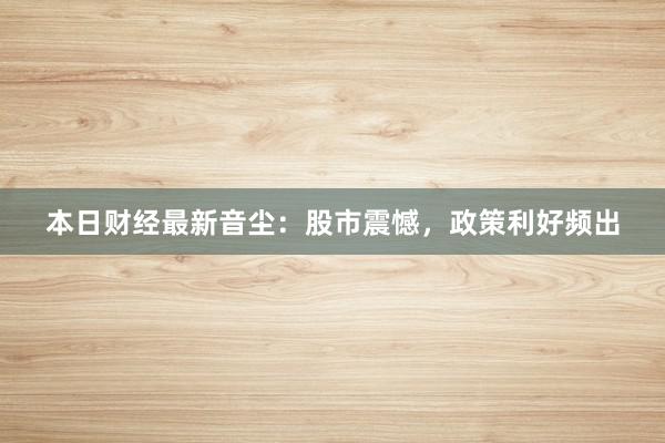本日财经最新音尘：股市震憾，政策利好频出