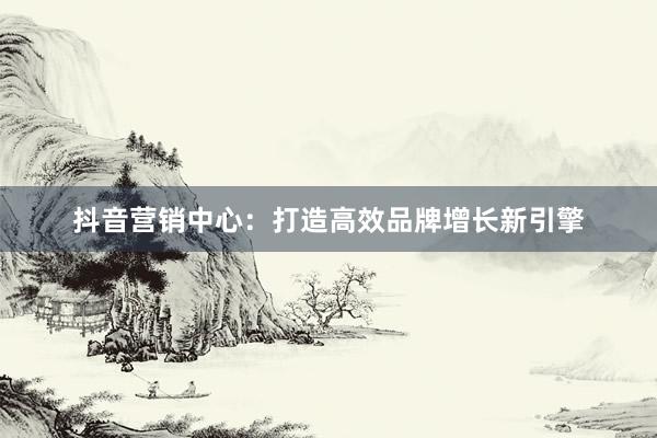 抖音营销中心：打造高效品牌增长新引擎